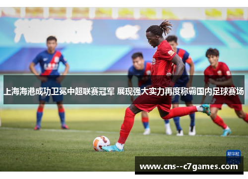 上海海港成功卫冕中超联赛冠军 展现强大实力再度称霸国内足球赛场 上海海港成功卫冕中超联赛冠军 展现强大实力再度称霸国内足球赛场