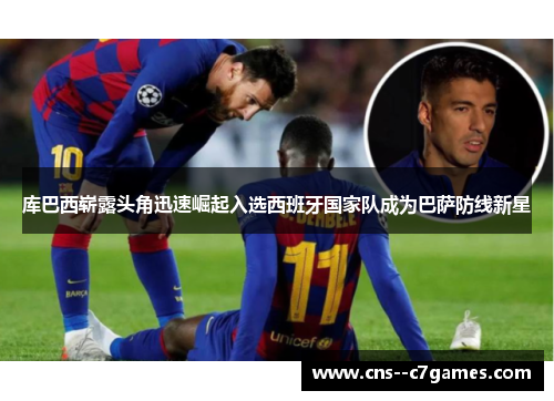 库巴西崭露头角迅速崛起入选西班牙国家队成为巴萨防线新星